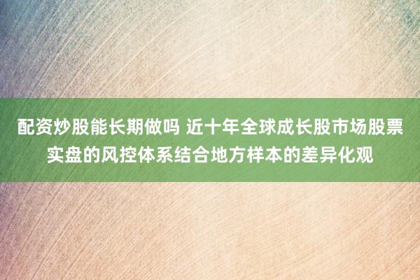 配资炒股能长期做吗 近十年全球成长股市场股票实盘的风控体系结合地方样本的差异化观