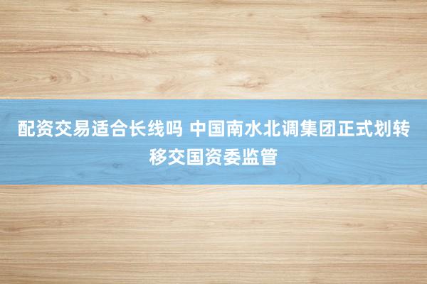 配资交易适合长线吗 中国南水北调集团正式划转移交国资委监管