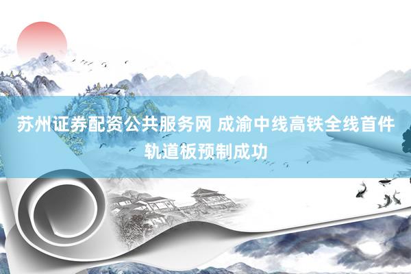 苏州证券配资公共服务网 成渝中线高铁全线首件轨道板预制成功