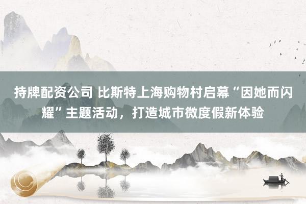 持牌配资公司 比斯特上海购物村启幕“因她而闪耀”主题活动，打造城市微度假新体验