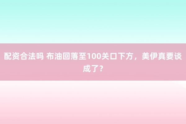 配资合法吗 布油回落至100关口下方，美伊真要谈成了？