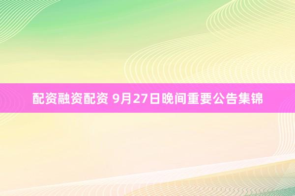 配资融资配资 9月27日晚间重要公告集锦