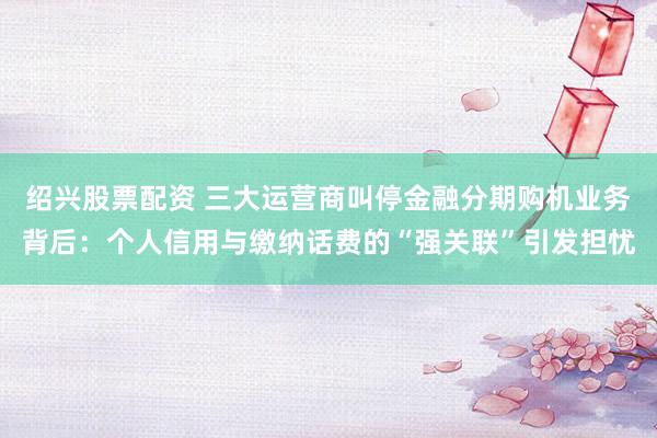 绍兴股票配资 三大运营商叫停金融分期购机业务背后：个人信用与缴纳话费的“强关联”引发担忧