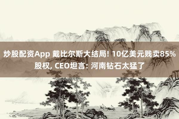 炒股配资App 戴比尔斯大结局! 10亿美元贱卖85%股权, CEO坦言: 河南钻石太猛了