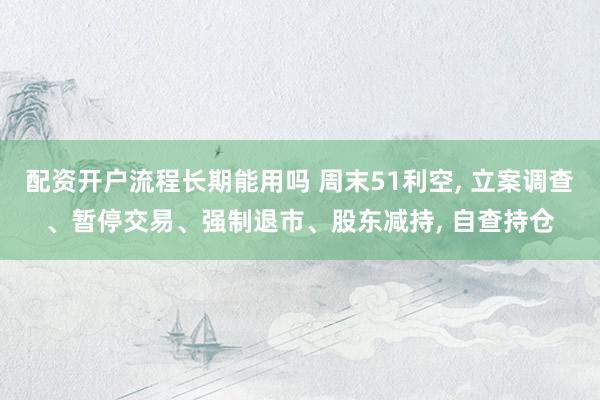 配资开户流程长期能用吗 周末51利空, 立案调查、暂停交易、强制退市、股东减持, 自查持仓