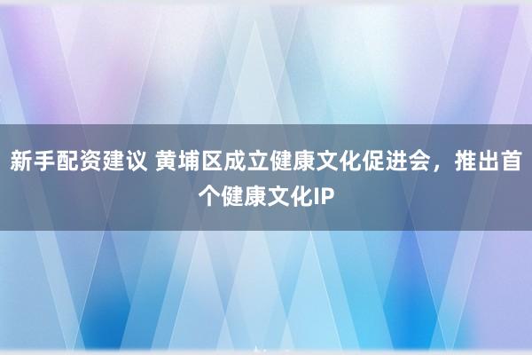 新手配资建议 黄埔区成立健康文化促进会，推出首个健康文化IP