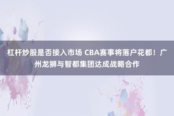 杠杆炒股是否接入市场 CBA赛事将落户花都！广州龙狮与智都集团达成战略合作