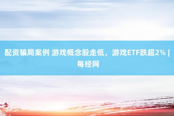 配资骗局案例 游戏概念股走低，游戏ETF跌超2% | 每经网