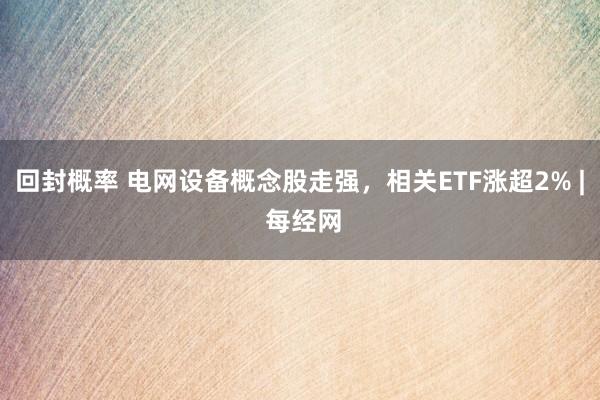 回封概率 电网设备概念股走强，相关ETF涨超2% | 每经网