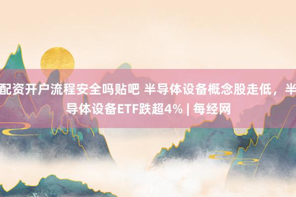 配资开户流程安全吗贴吧 半导体设备概念股走低，半导体设备ETF跌超4% | 每经网