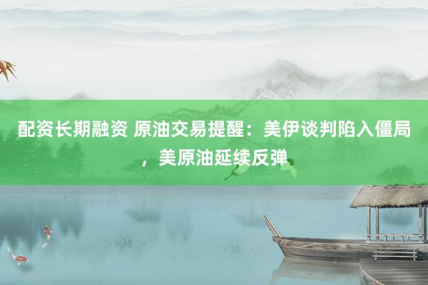 配资长期融资 原油交易提醒：美伊谈判陷入僵局，美原油延续反弹