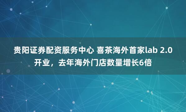贵阳证券配资服务中心 喜茶海外首家lab 2.0开业，去年海外门店数量增长6倍