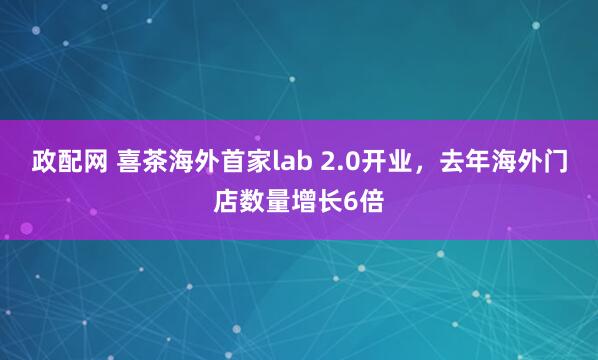 政配网 喜茶海外首家lab 2.0开业，去年海外门店数量增长6倍