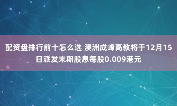 配资盘排行前十怎么选 澳洲成峰高教将于12月15日派发末期股息每股0.009港元