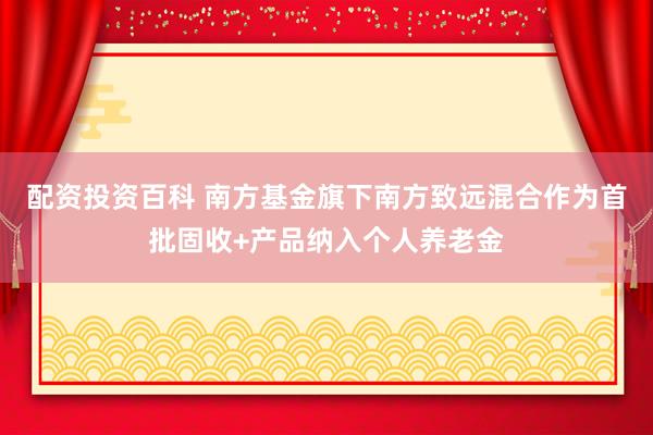 配资投资百科 南方基金旗下南方致远混合作为首批固收+产品纳入个人养老金