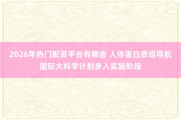 2026年热门配资平台有哪些 人体蛋白质组导航国际大科学计划步入实施阶段