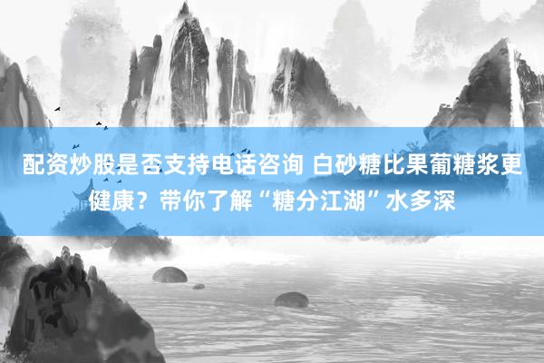 配资炒股是否支持电话咨询 白砂糖比果葡糖浆更健康？带你了解“糖分江湖”水多深