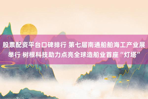 股票配资平台口碑排行 第七届南通船舶海工产业展举行 树根科技助力点亮全球造船业首座“灯塔”