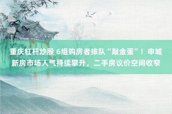 重庆杠杆炒股 6组购房者排队“敲金蛋”！申城新房市场人气持续攀升，二手房议价空间收窄