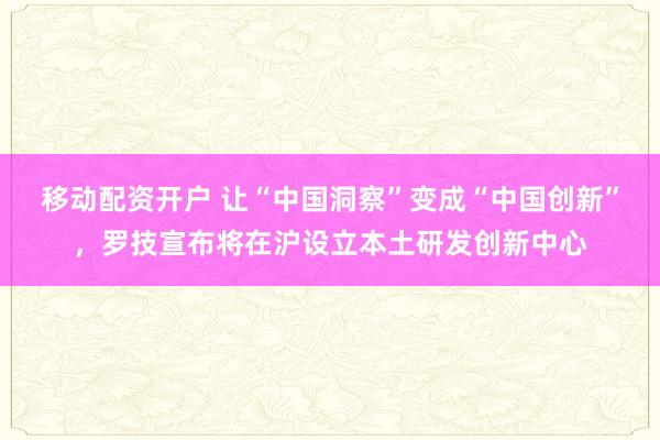 移动配资开户 让“中国洞察”变成“中国创新”，罗技宣布将在沪设立本土研发创新中心