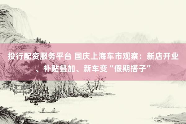 投行配资服务平台 国庆上海车市观察：新店开业、补贴叠加、新车变“假期搭子”