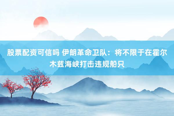 股票配资可信吗 伊朗革命卫队：将不限于在霍尔木兹海峡打击违规船只