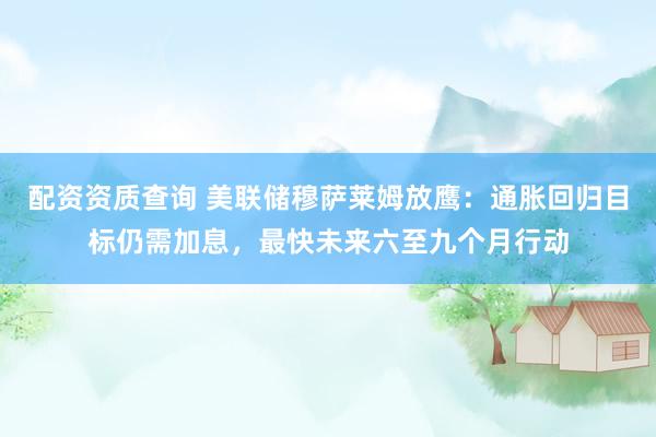 配资资质查询 美联储穆萨莱姆放鹰：通胀回归目标仍需加息，最快未来六至九个月行动