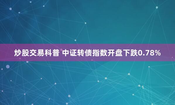炒股交易科普 中证转债指数开盘下跌0.78%