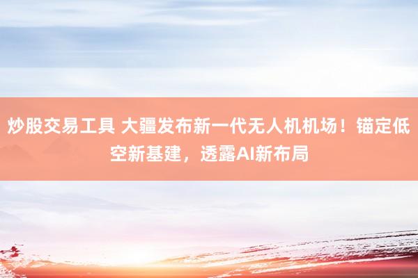 炒股交易工具 大疆发布新一代无人机机场！锚定低空新基建，透露AI新布局