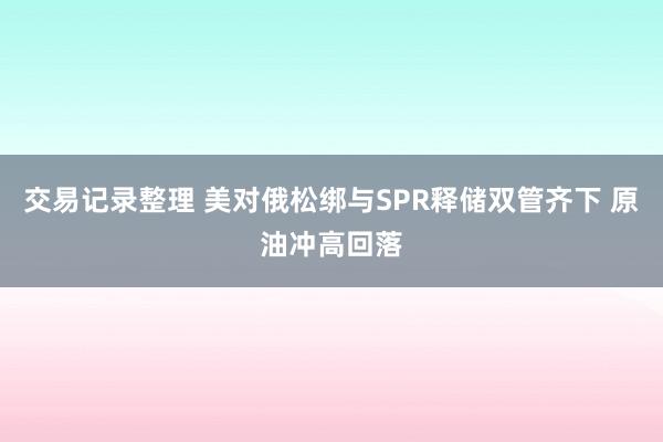 交易记录整理 美对俄松绑与SPR释储双管齐下 原油冲高回落