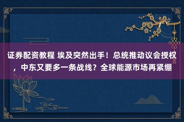 证券配资教程 埃及突然出手！总统推动议会授权，中东又要多一条战线？全球能源市场再紧绷