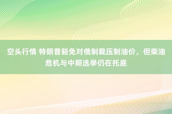 空头行情 特朗普豁免对俄制裁压制油价，但柴油危机与中期选举仍在托底