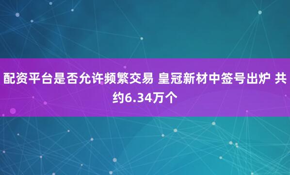 配资平台是否允许频繁交易 皇冠新材中签号出炉 共约6.34万个