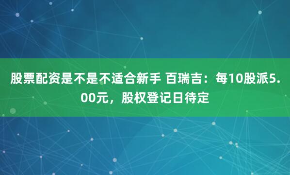 股票配资是不是不适合新手 百瑞吉：每10股派5.00元，股权登记日待定