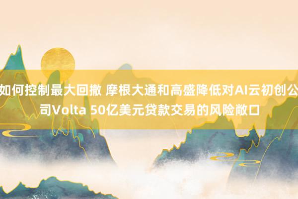 如何控制最大回撤 摩根大通和高盛降低对AI云初创公司Volta 50亿美元贷款交易的风险敞口