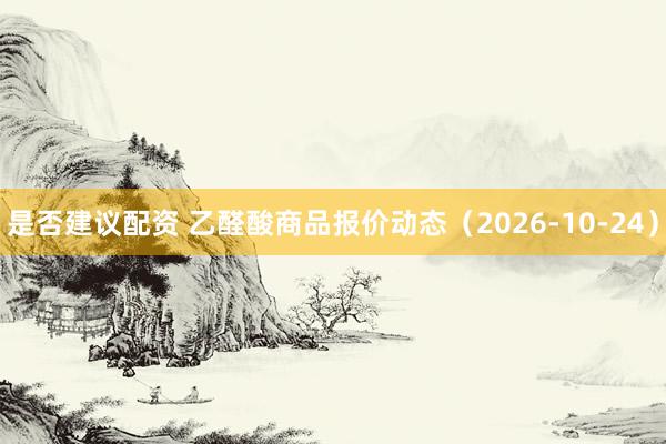 是否建议配资 乙醛酸商品报价动态(2026-10-24)