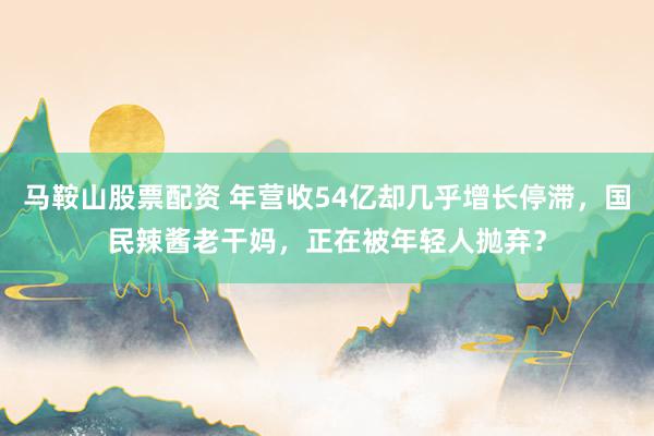 马鞍山股票配资 年营收54亿却几乎增长停滞,国民辣酱老干妈,正在被年轻人抛弃?