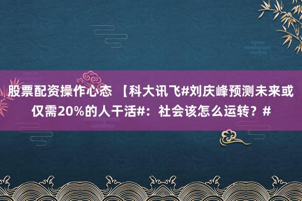 股票配资操作心态 【科大讯飞#刘庆峰预测未来或仅需20%的人干活#：社会该怎么运转？#