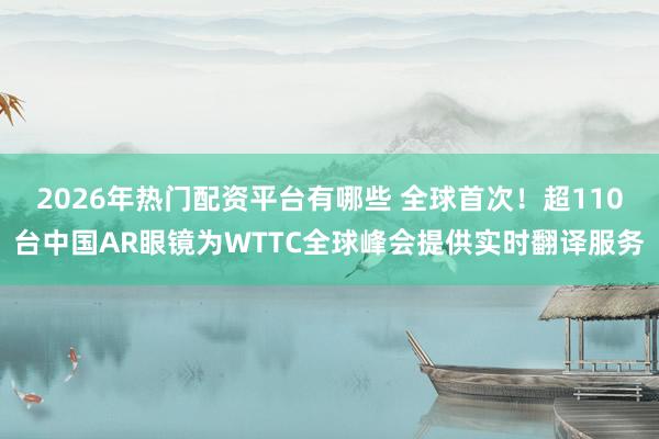 2026年热门配资平台有哪些 全球首次！超110台中国AR眼镜为WTTC全球峰会提供实时翻译服务