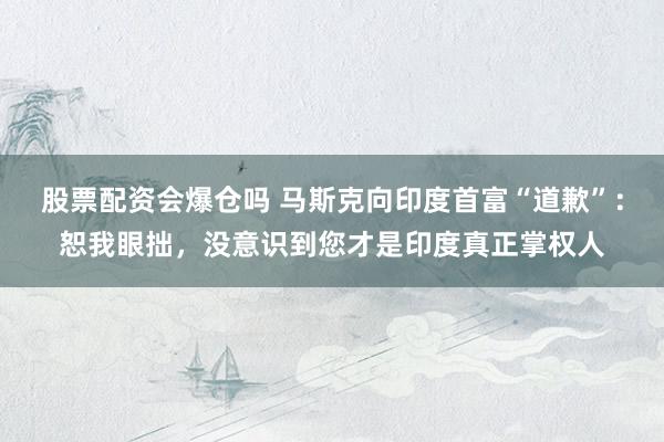 股票配资会爆仓吗 马斯克向印度首富“道歉”：恕我眼拙，没意识到您才是印度真正掌权人