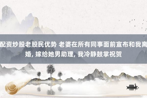 配资炒股老股民优势 老婆在所有同事面前宣布和我离婚, 嫁给她男助理, 我冷静鼓掌祝贺