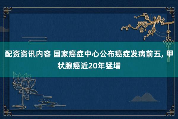 配资资讯内容 国家癌症中心公布癌症发病前五, 甲状腺癌近20年猛增