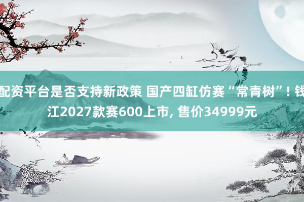 配资平台是否支持新政策 国产四缸仿赛“常青树”! 钱江2027款赛600上市, 售价34999元