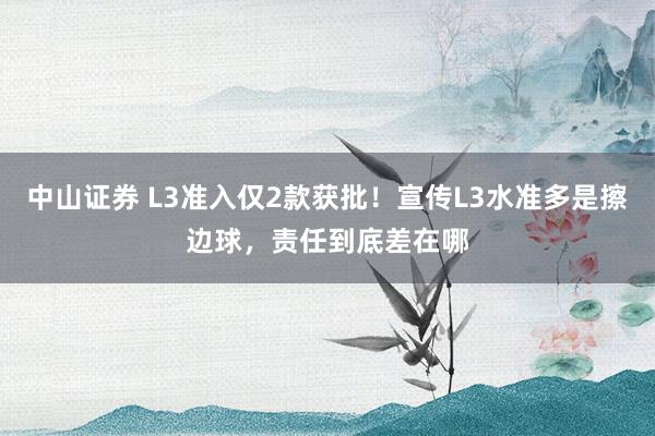 中山证券 L3准入仅2款获批！宣传L3水准多是擦边球，责任到底差在哪
