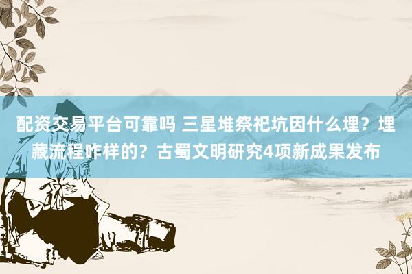 配资交易平台可靠吗 三星堆祭祀坑因什么埋？埋藏流程咋样的？古蜀文明研究4项新成果发布