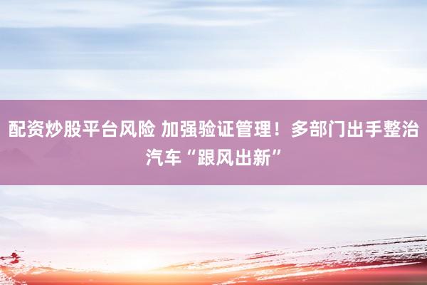 配资炒股平台风险 加强验证管理！多部门出手整治汽车“跟风出新”