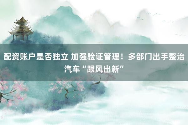 配资账户是否独立 加强验证管理!多部门出手整治汽车“跟风出新”