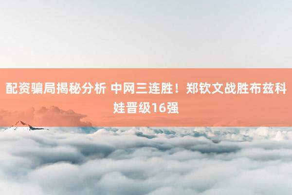 配资骗局揭秘分析 中网三连胜！郑钦文战胜布兹科娃晋级16强